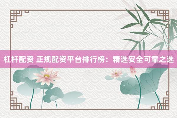 杠杆配资 正规配资平台排行榜：精选安全可靠之选