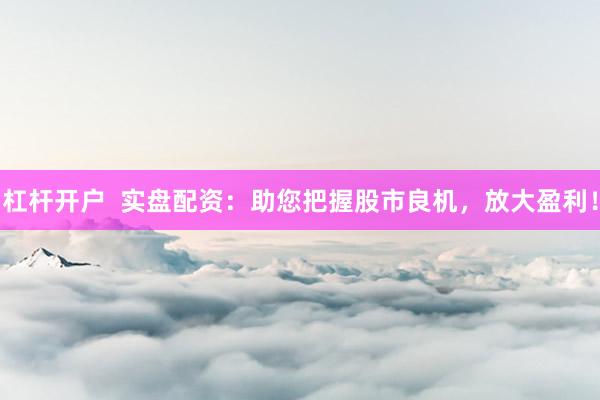 杠杆开户  实盘配资：助您把握股市良机，放大盈利！