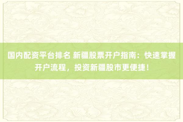 国内配资平台排名 新疆股票开户指南：快速掌握开户流程，投资新疆股市更便捷！