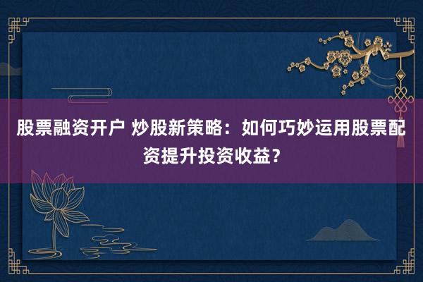 股票融资开户 炒股新策略:如何巧妙运用股票配资提升投资收益?
