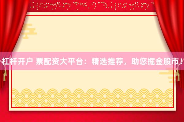 杠杆开户 票配资大平台：精选推荐，助您掘金股市！