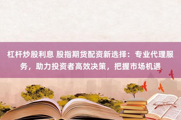 杠杆炒股利息 股指期货配资新选择：专业代理服务，助力投资者高效决策，把握市场机遇