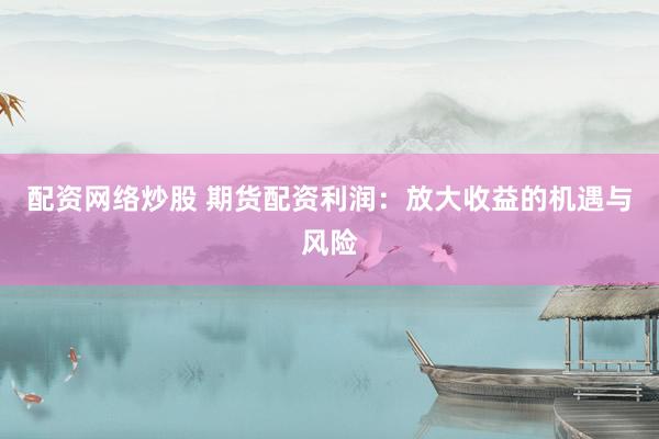 配资网络炒股 期货配资利润：放大收益的机遇与风险