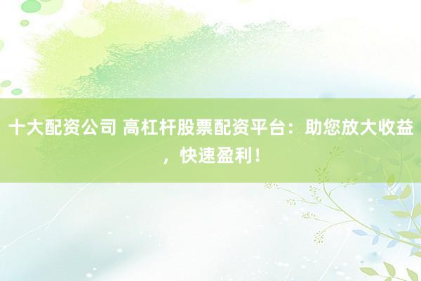 十大配资公司 高杠杆股票配资平台：助您放大收益，快速盈利！