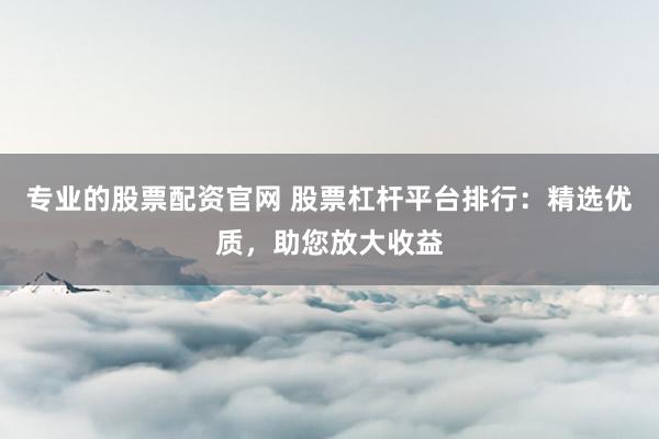 专业的股票配资官网 股票杠杆平台排行：精选优质，助您放大收益