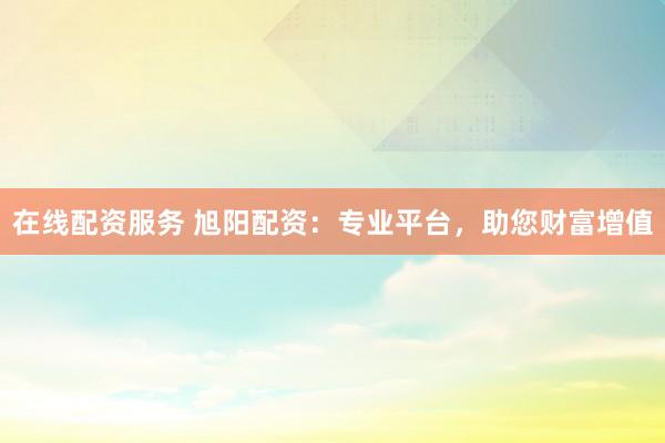在线配资服务 旭阳配资：专业平台，助您财富增值