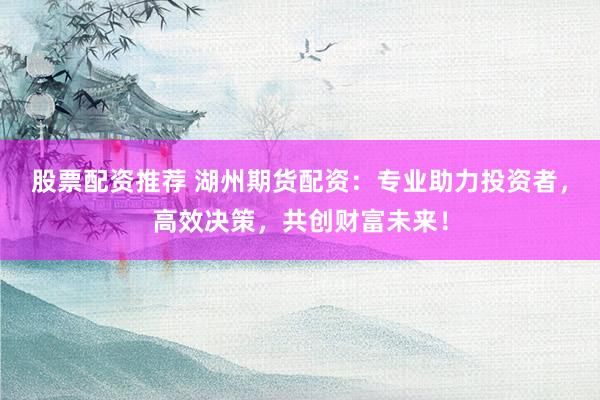 股票配资推荐 湖州期货配资：专业助力投资者，高效决策，共创财富未来！