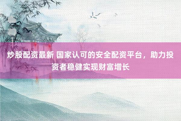 炒股配资最新 国家认可的安全配资平台，助力投资者稳健实现财富增长