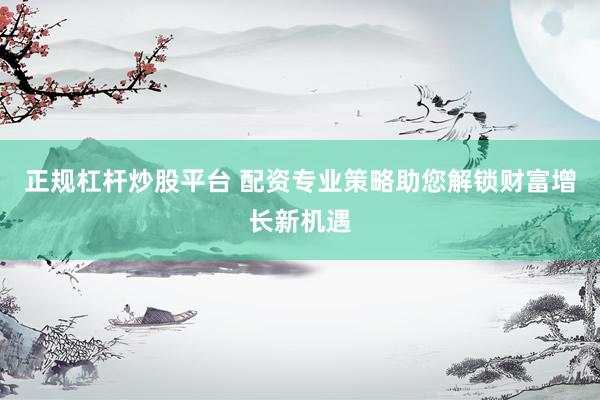 正规杠杆炒股平台 配资专业策略助您解锁财富增长新机遇