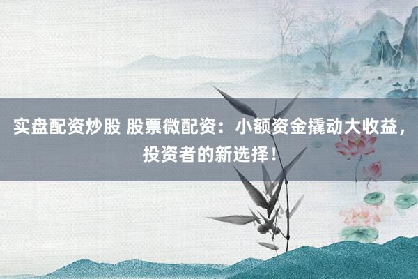 实盘配资炒股 股票微配资：小额资金撬动大收益，投资者的新选择！