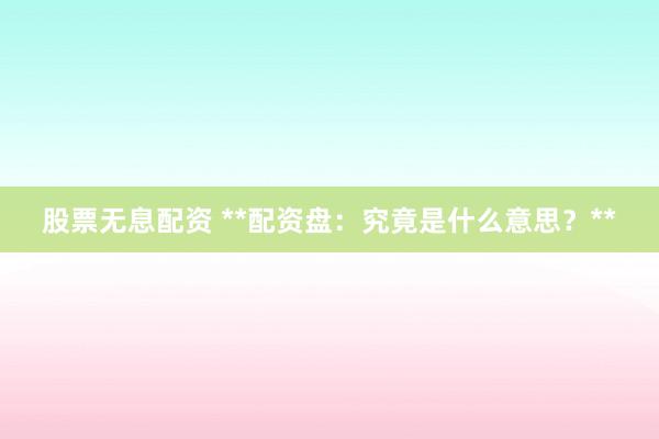 股票无息配资 **配资盘：究竟是什么意思？**
