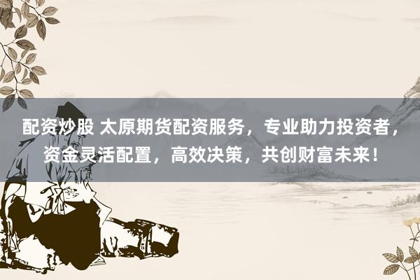 配资炒股 太原期货配资服务，专业助力投资者，资金灵活配置，高效决策，共创财富未来！