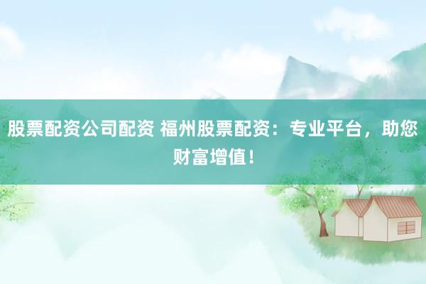 股票配资公司配资 福州股票配资:专业平台,助您财富增值!