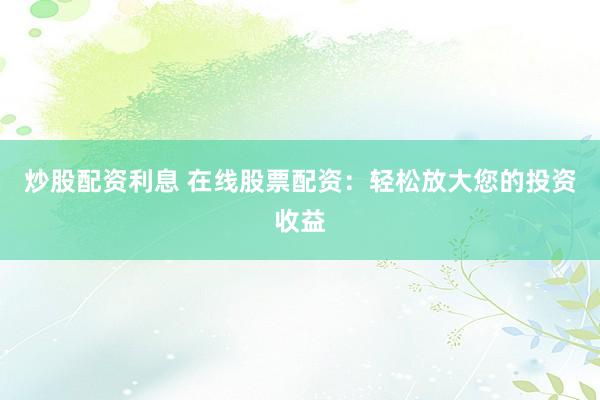 炒股配资利息 在线股票配资：轻松放大您的投资收益