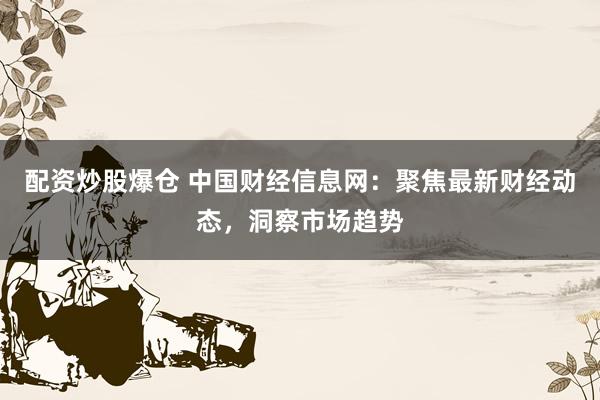 配资炒股爆仓 中国财经信息网：聚焦最新财经动态，洞察市场趋势