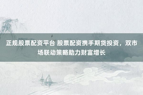 正规股票配资平台 股票配资携手期货投资，双市场联动策略助力财富增长