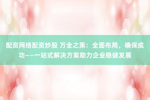 配资网络配资炒股 万全之策：全面布局，确保成功——一站式解决方案助力企业稳健发展