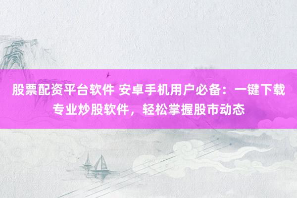 股票配资平台软件 安卓手机用户必备：一键下载专业炒股软件，轻松掌握股市动态